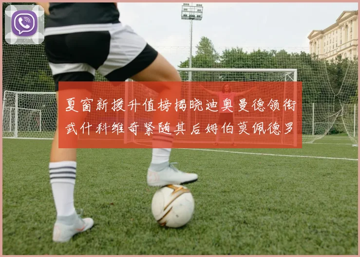 夏窗新援升值榜揭晓迪奥曼德领衔武什科维奇紧随其后姆伯莫佩德罗表现抢眼
