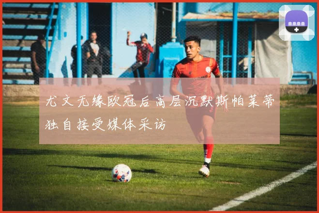 尤文无缘欧冠后高层沉默斯帕莱蒂独自接受媒体采访