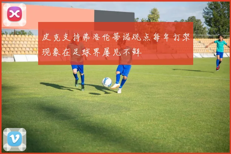 皮克支持弗洛伦蒂诺观点每年打架现象在足球界屡见不鲜
