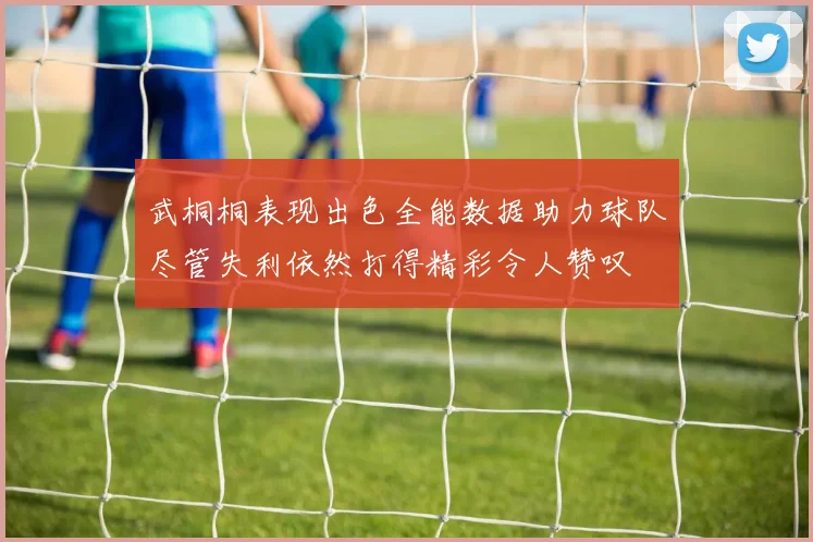 武桐桐表现出色全能数据助力球队尽管失利依然打得精彩令人赞叹