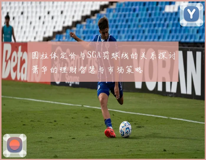 圆柱体定价与SGA罚球线的关系探讨萧华的理财智慧与市场策略