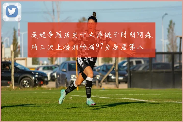 英超争冠历史十大掉链子时刻阿森纳三次上榜利物浦97分屈居第八
