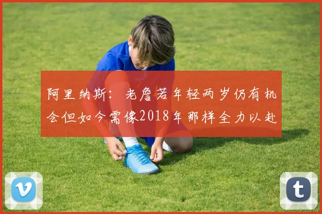 阿里纳斯：老詹若年轻两岁仍有机会但如今需像2018年那样全力以赴