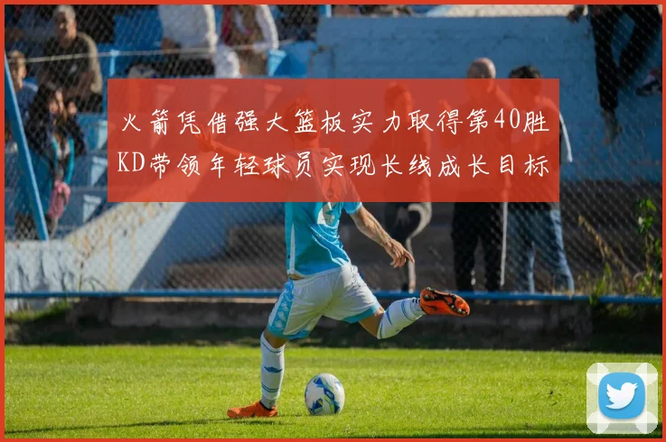 火箭凭借强大篮板实力取得第40胜KD带领年轻球员实现长线成长目标