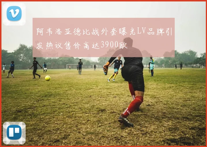 阿韦洛亚德比战外套曝光LV品牌引发热议售价高达3900欧