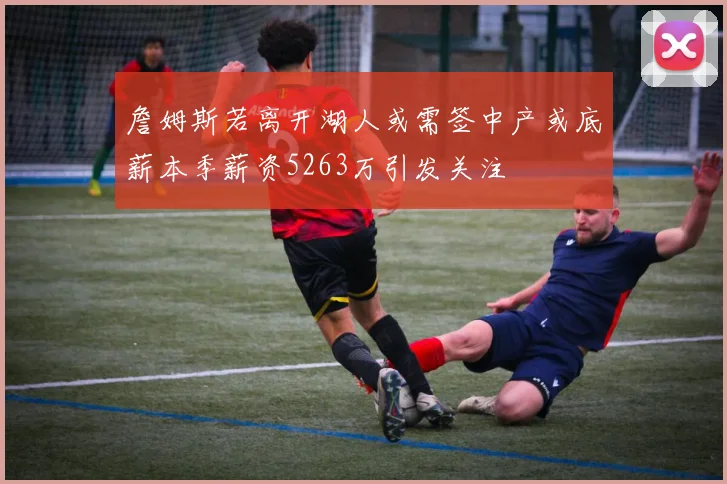 詹姆斯若离开湖人或需签中产或底薪本季薪资5263万引发关注
