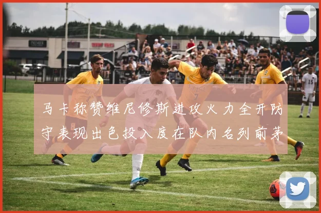 马卡称赞维尼修斯进攻火力全开防守表现出色投入度在队内名列前茅
