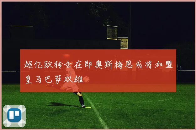 超亿欧转会在即奥斯梅恩或将加盟皇马巴萨双雄