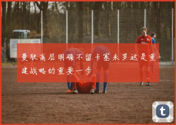 曼联高层明确不留卡塞米罗这是重建战略的重要一步