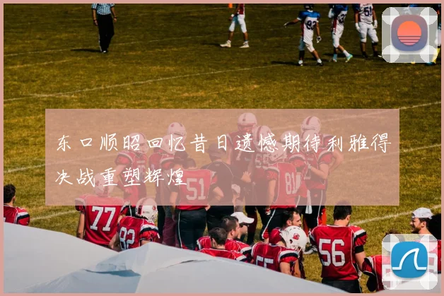 东口顺昭回忆昔日遗憾期待利雅得决战重塑辉煌