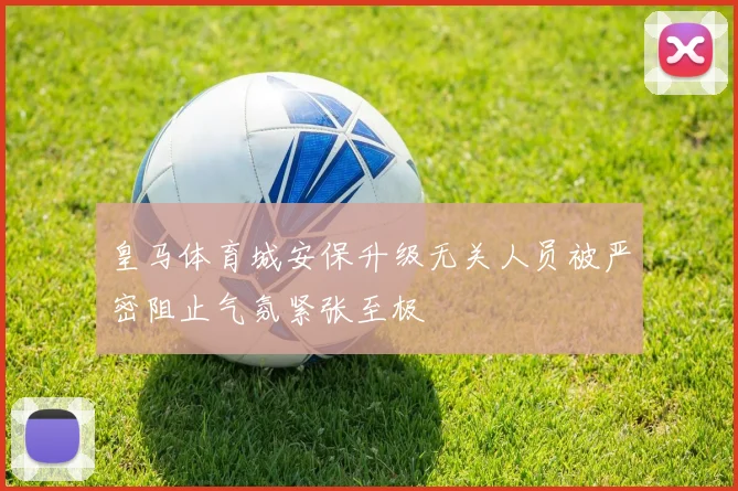 皇马体育城安保升级无关人员被严密阻止气氛紧张至极