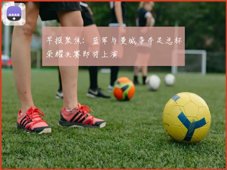 早报聚焦：蓝军与曼城争夺足总杯荣耀决赛即将上演