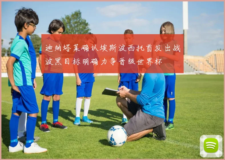 迪纳塔莱确认埃斯波西托首发出战波黑目标明确力争晋级世界杯