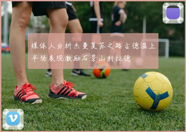 媒体人分析杰曼复苏之路古德温上半场表现激励石景山利拉德