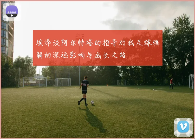 埃泽谈阿尔特塔的指导对我足球理解的深远影响与成长之路