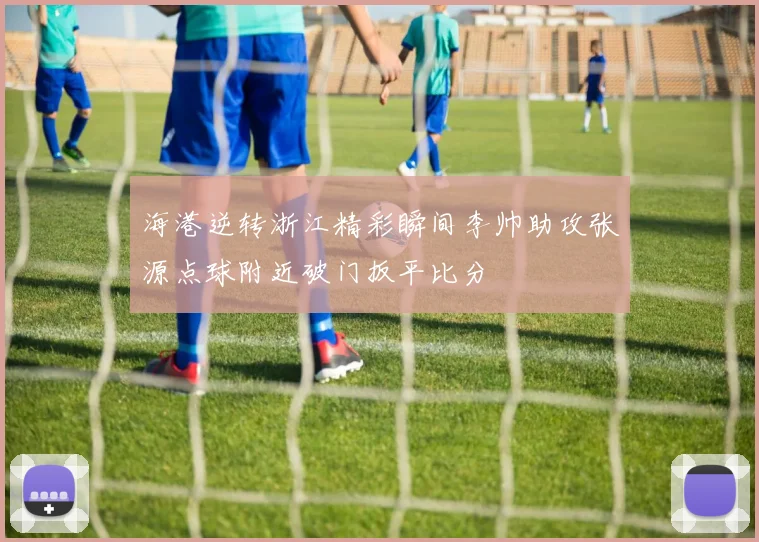 海港逆转浙江精彩瞬间李帅助攻张源点球附近破门扳平比分