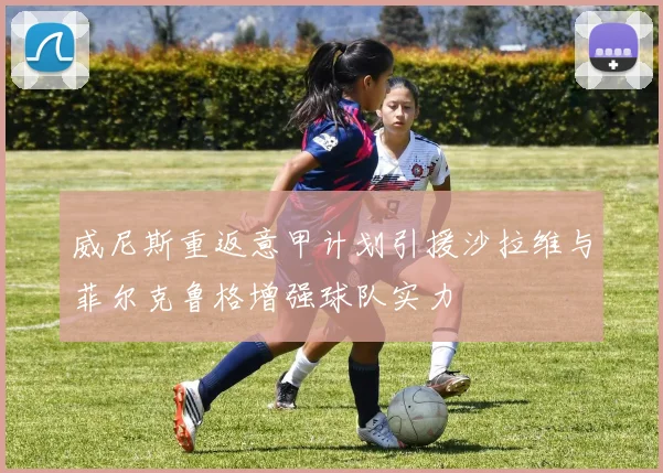 威尼斯重返意甲计划引援沙拉维与菲尔克鲁格增强球队实力