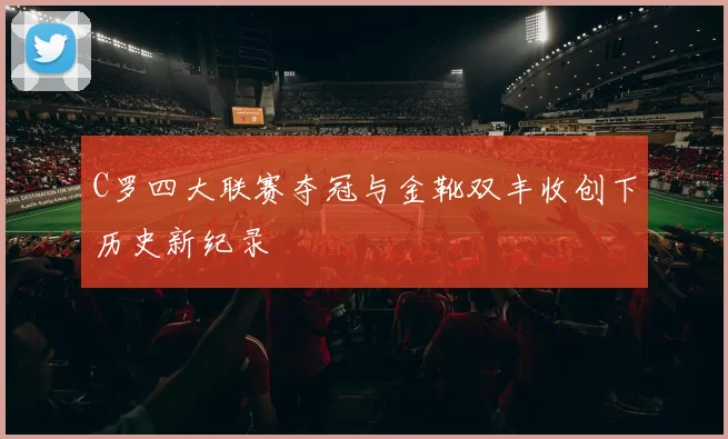 C罗四大联赛夺冠与金靴双丰收创下历史新纪录