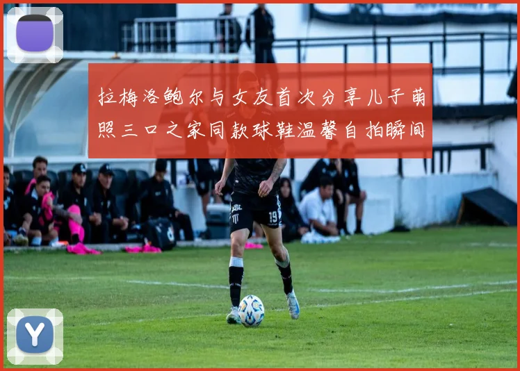 拉梅洛鲍尔与女友首次分享儿子萌照三口之家同款球鞋温馨自拍瞬间