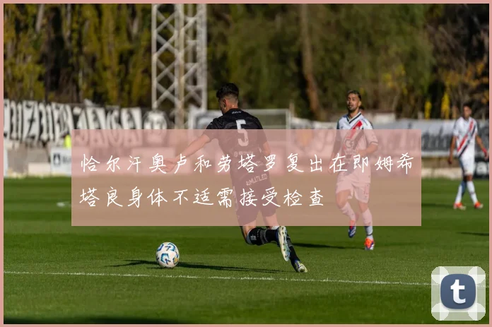 恰尔汗奥卢和劳塔罗复出在即姆希塔良身体不适需接受检查