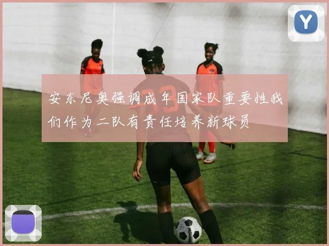 安东尼奥强调成年国家队重要性我们作为二队有责任培养新球员