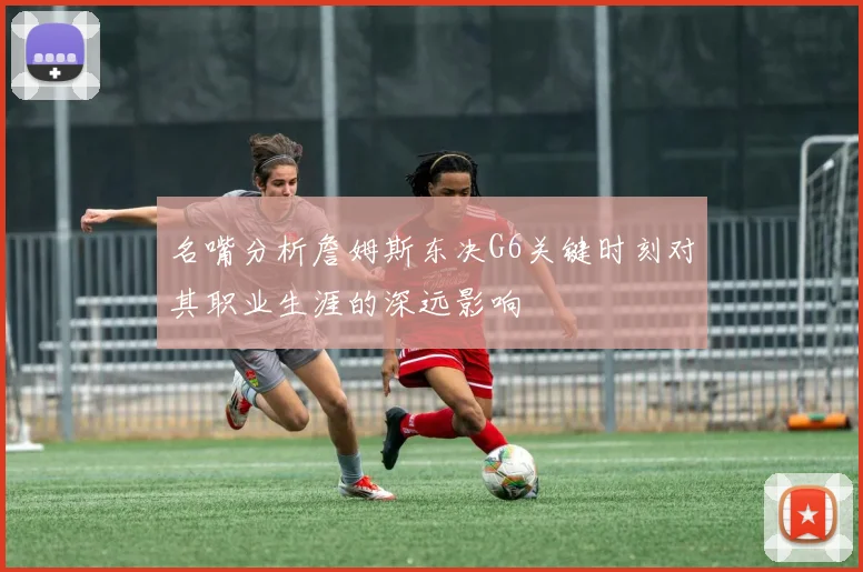 名嘴分析詹姆斯东决G6关键时刻对其职业生涯的深远影响